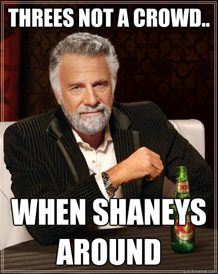 Threes not a crowd.. When Shaneys around  The Most Interesting Man In The World