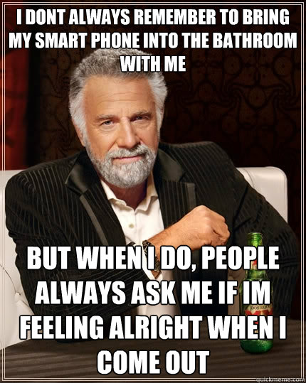 I dont always remember to bring my smart phone into the bathroom with me  but when I do, people always ask me if im feeling alright when i come out   The Most Interesting Man In The World