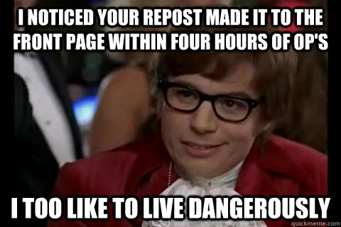 I noticed your repost made it to the front page within four hours of op's i too like to live dangerously  Dangerously - Austin Powers