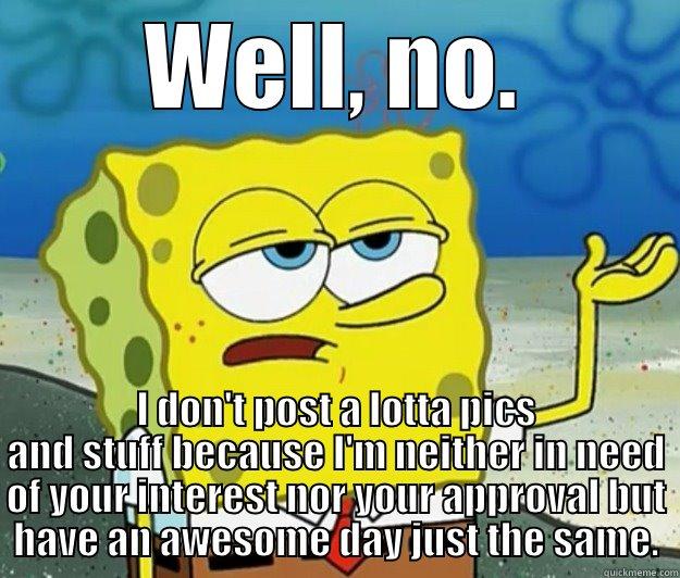 WELL, NO. I DON'T POST A LOTTA PICS AND STUFF BECAUSE I'M NEITHER IN NEED OF YOUR INTEREST NOR YOUR APPROVAL BUT HAVE AN AWESOME DAY JUST THE SAME. Tough Spongebob