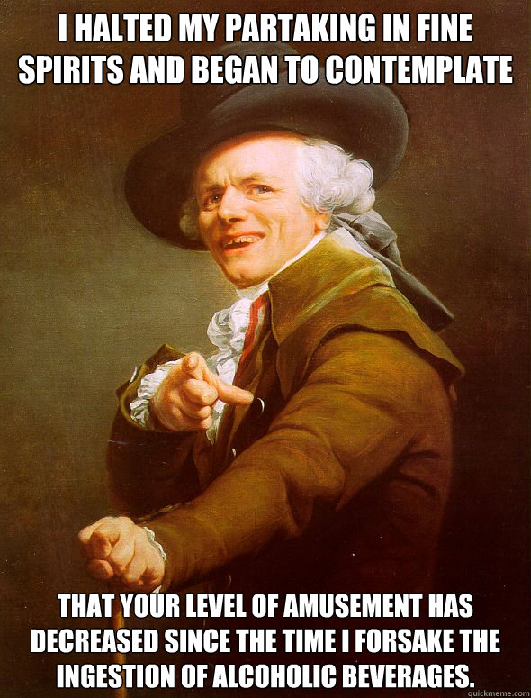 I halted my partaking in fine spirits and began to contemplate That your level of amusement has decreased since the time I forsake the ingestion of alcoholic beverages. - I halted my partaking in fine spirits and began to contemplate That your level of amusement has decreased since the time I forsake the ingestion of alcoholic beverages.  Joseph Ducreux