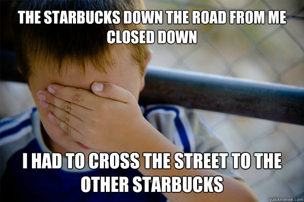 the starbucks down the road from me closed down I had to cross the street to the other starbucks  Confession kid