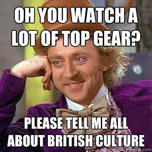 oh you watch a lot of top gear? please tell me all about british culture  Condescending Wonka