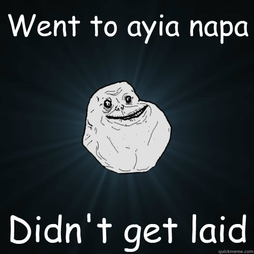 Went to ayia napa  Didn't get laid - Went to ayia napa  Didn't get laid  Forever Alone