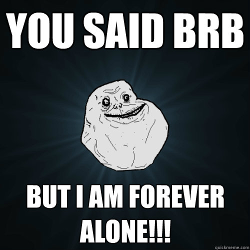 You said brb BUT I AM FOREVER ALONE!!!  Forever Alone