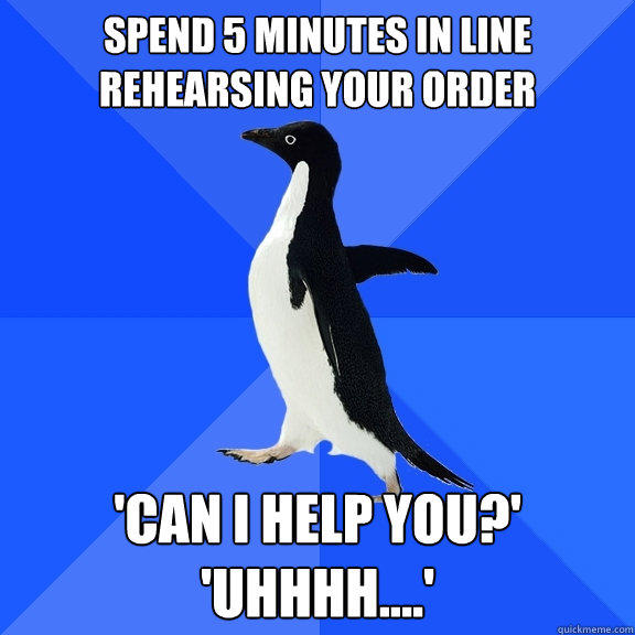 spend 5 minutes in line rehearsing your order 'can i help you?'
'uhhhh....' - spend 5 minutes in line rehearsing your order 'can i help you?'
'uhhhh....'  Socially Awkward Penguin