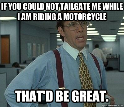 If you could not tailgate me while I am riding a motorcycle That'd be great.  Bill lumberg