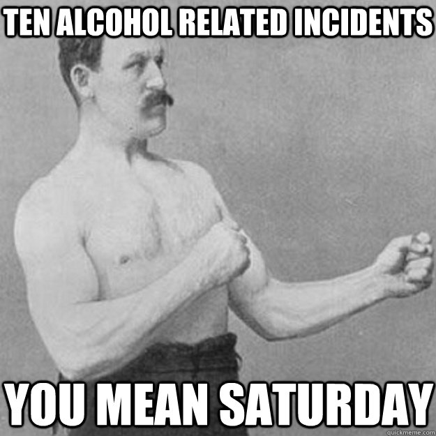 Ten Alcohol related incidents  You mean Saturday  overly manly man