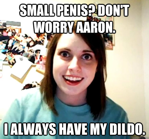 Small penis? Don't worry Aaron. I always have my dildo. - Small penis? Don't worry Aaron. I always have my dildo.  Overly Attached Girlfriend