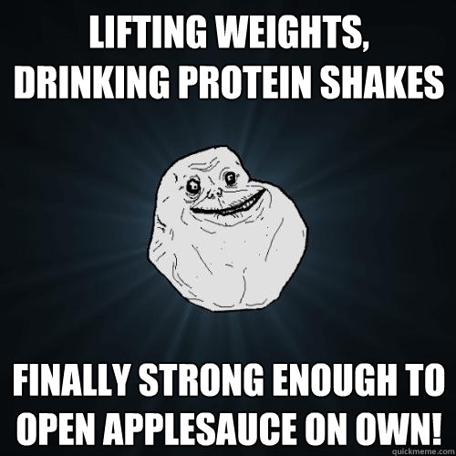 Lifting weights, drinking protein shakes finally strong enough to open applesauce on own!  Forever Alone