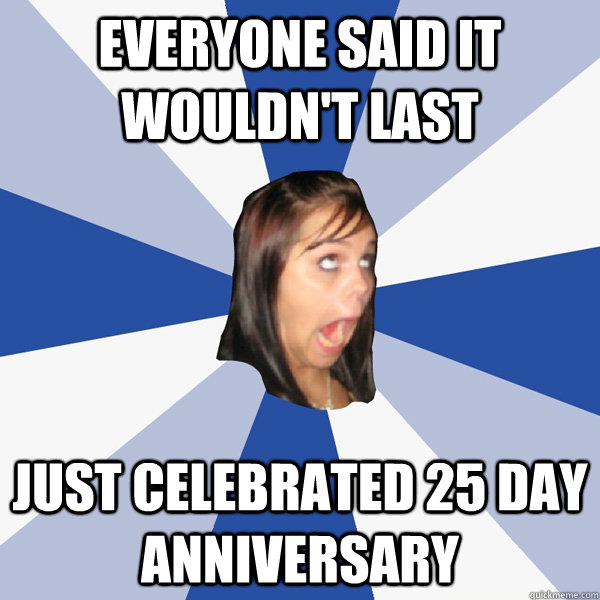 Everyone said it wouldn't last Just celebrated 25 day anniversary - Everyone said it wouldn't last Just celebrated 25 day anniversary  Annoying Facebook Girl