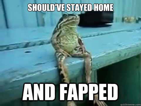 SHOULD'VE STAYED HOME AND FAPPED  SITTING FROG