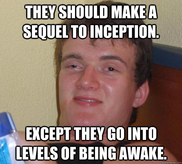 they should make a sequel to inception.   except they go into levels of being awake.   10 Guy