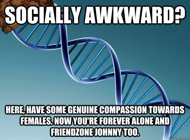 Socially awkward? here, have some genuine compassion towards females. Now you're forever alone and friendzone johnny too.  Scumbag Genetics