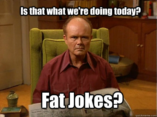 Is that what we're doing today? Fat Jokes?  Red foreman