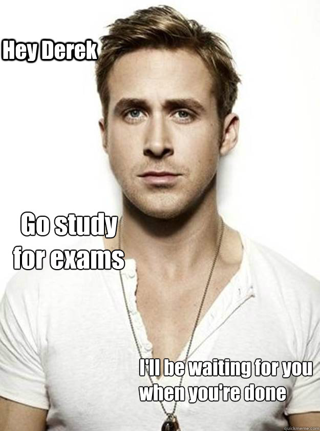 Hey Derek Go study 
for exams I'll be waiting for you
when you're done - Hey Derek Go study 
for exams I'll be waiting for you
when you're done  Ryan Gosling Hey Girl