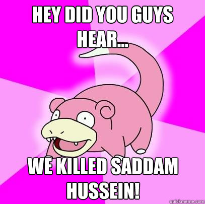 Hey did you guys hear... We killed Saddam Hussein!  Slowpoke