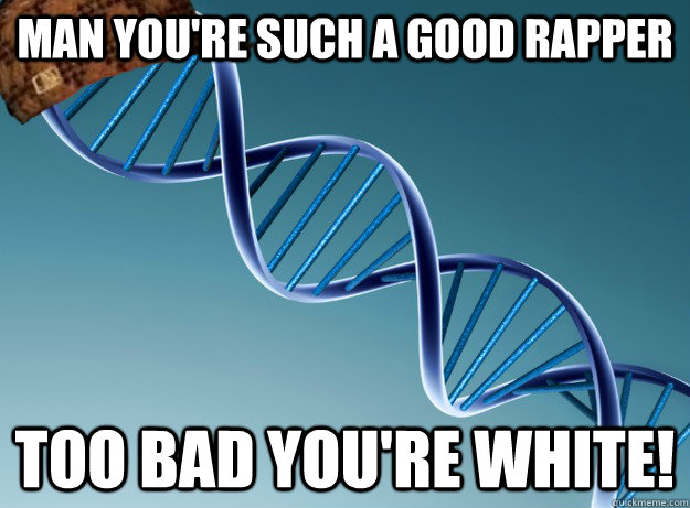 MAn you're such a good rapper too bad you're white!  Scumbag Genetics