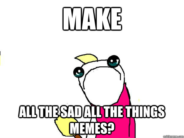 Make All the sad all the things memes?  