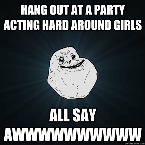 hang out at a party acting hard around girls all say AWWWWWWWWWW  Forever Alone