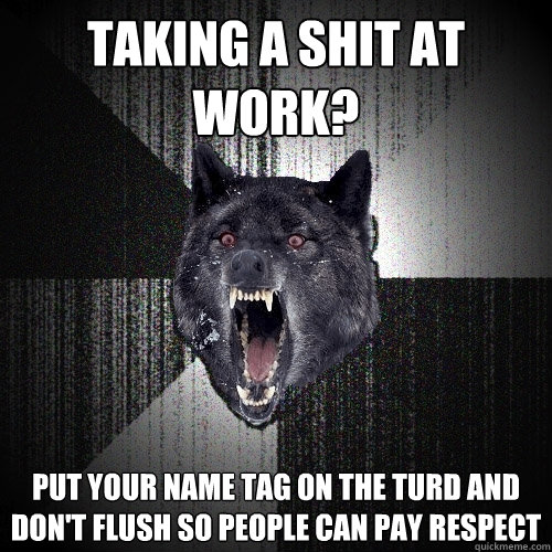 taking a shit at work? put your name tag on the turd and don't flush so people can pay respect  Insanity Wolf