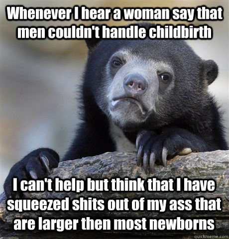 Whenever I hear a woman say that men couldn't handle childbirth I can't help but think that I have squeezed shits out of my ass that are larger then most newborns  Confession Bear