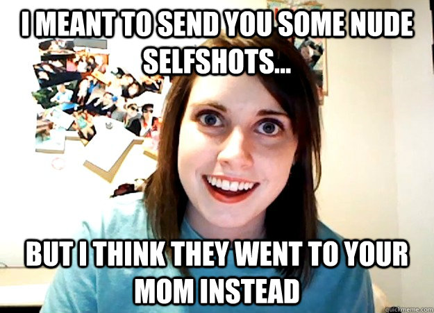 I meant to send you some nude selfshots... but I think they went to your mom instead  Overly Attached Girlfriend