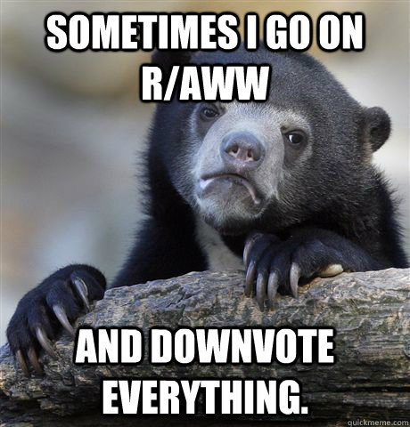 sometimes I go on r/aww and downvote everything. - sometimes I go on r/aww and downvote everything.  Confession Bear