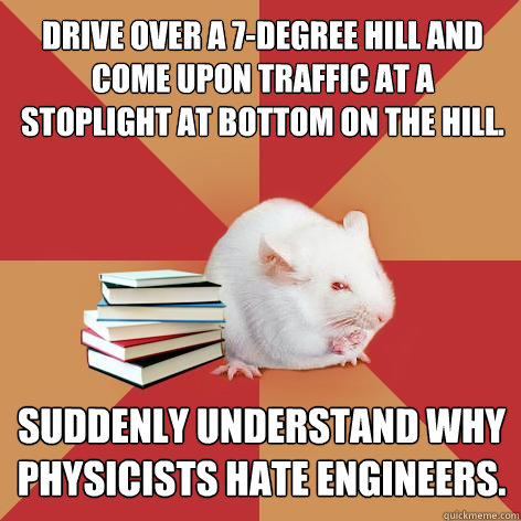 Drive over a 7-degree hill and come upon traffic at a stoplight at bottom on the hill. Suddenly understand why physicists hate engineers. - Drive over a 7-degree hill and come upon traffic at a stoplight at bottom on the hill. Suddenly understand why physicists hate engineers.  Science Major Mouse