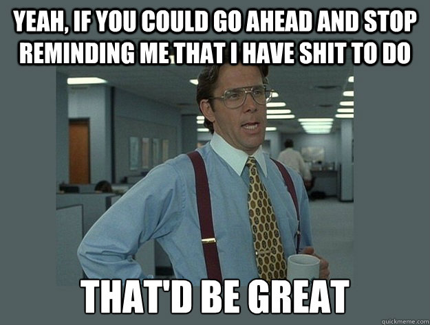 Yeah, if you could go ahead and stop reminding me that i have shit to do That'd be great - Yeah, if you could go ahead and stop reminding me that i have shit to do That'd be great  Office Space Lumbergh