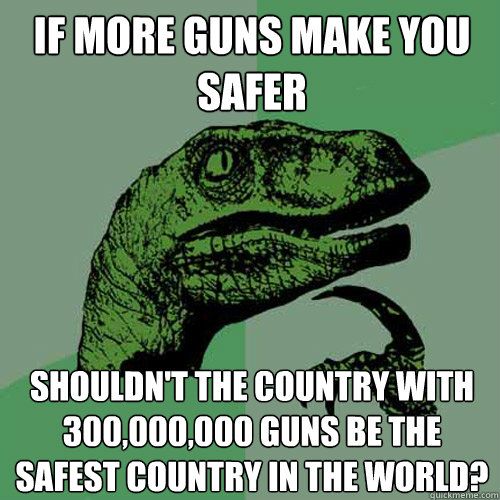 If more guns make you safer Shouldn't the country with 300,000,000 guns be the safest country in the world?  Philosoraptor