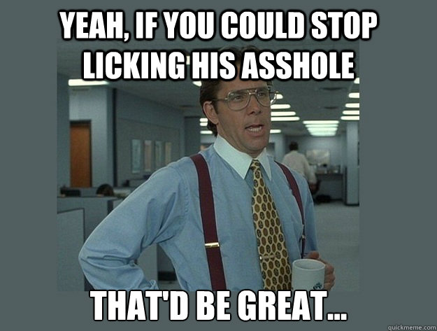 Yeah, if you could stop licking his asshole That'd be great... - Yeah, if you could stop licking his asshole That'd be great...  Office Space Lumbergh