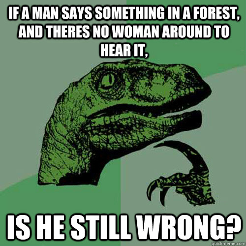 If a man says something in a forest, and theres no woman around to hear it, Is he still wrong? - If a man says something in a forest, and theres no woman around to hear it, Is he still wrong?  Philosoraptor