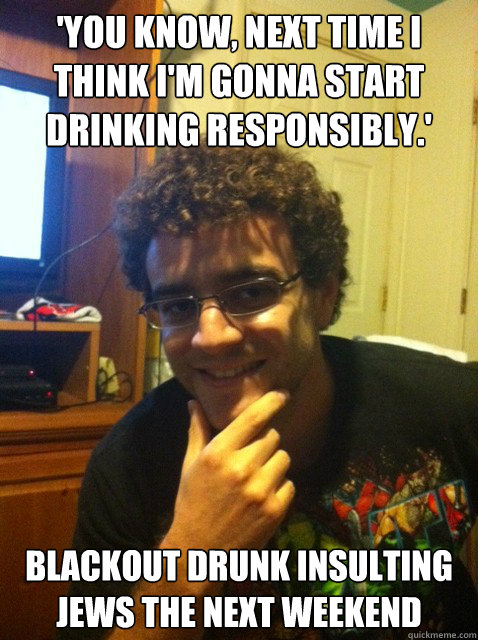 'you know, next time i think i'm gonna start drinking responsibly.' blackout drunk insulting jews the next weekend  Over confident nerd