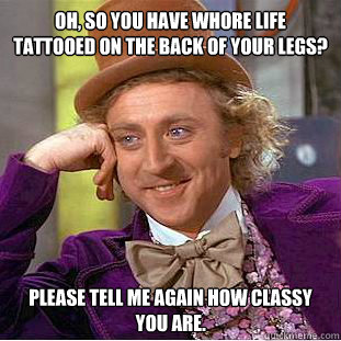 Oh, so you have Whore Life tattooed on the back of your legs? Please tell me again how classy you are. - Oh, so you have Whore Life tattooed on the back of your legs? Please tell me again how classy you are.  Condescending Wonka