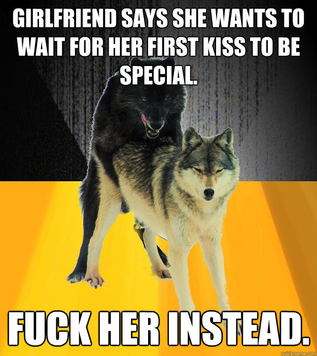 Girlfriend says she wants to wait for her first kiss to be special. Fuck her instead.  