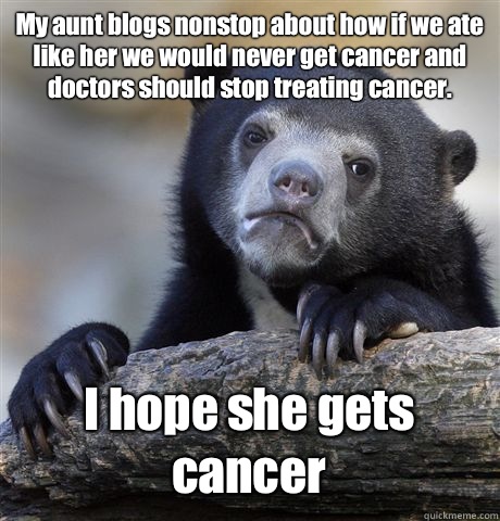 My aunt blogs nonstop about how if we ate like her we would never get cancer and doctors should stop treating cancer. I hope she gets cancer  Confession Bear