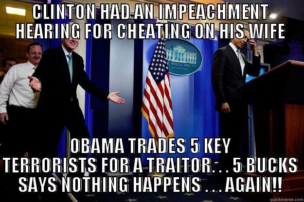 CLINTON HAD AN IMPEACHMENT HEARING FOR CHEATING ON HIS WIFE OBAMA TRADES 5 KEY TERRORISTS FOR A TRAITOR. . . 5 BUCKS SAYS NOTHING HAPPENS . . . AGAIN!! Inappropriate Timing Bill Clinton