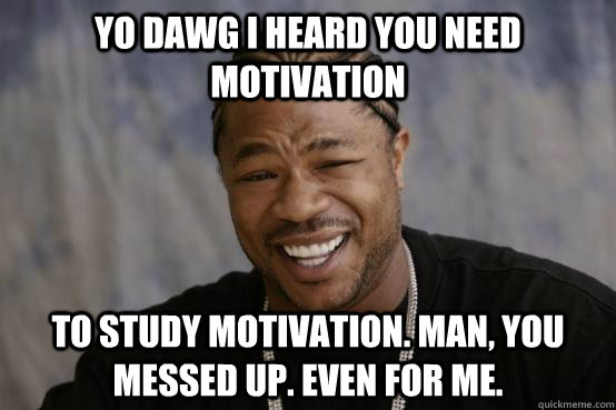 YO DAWG I HEARD YOU NEED MOTIVATION To study motivation. Man, you messed up. Even for me.  YO DAWG