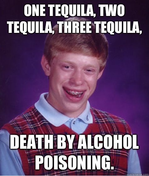 One tequila, two tequila, three tequila,  death by alcohol poisoning.   Bad Luck Brian