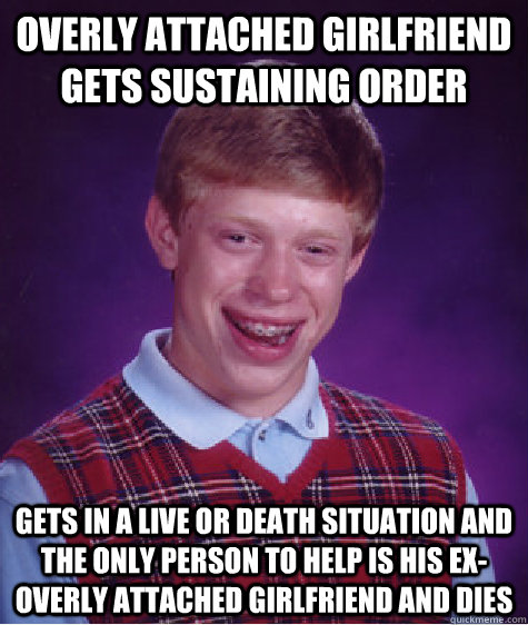 overly attached girlfriend gets sustaining order gets in a live or death situation and the only person to help is his ex-overly attached girlfriend and dies  Bad Luck Brian