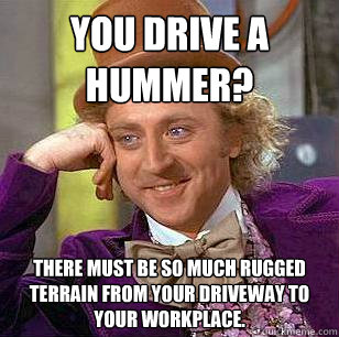 You drive a hummer? There must be so much rugged terrain from your driveway to your workplace. - You drive a hummer? There must be so much rugged terrain from your driveway to your workplace.  Condescending Wonka