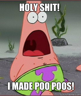 I MADE POO POOS! Holy SHit!  Holy Shit Patrick