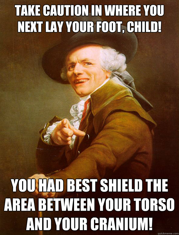 Take caution in where you next lay your foot, child! You had best shield the area between your torso and your cranium!  Joseph Ducreux