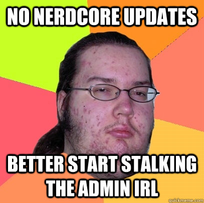 no nerdcore updates better start stalking the admin irl  Butthurt Dweller