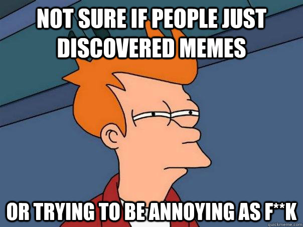 Not sure if people just discovered memes or trying to be annoying as F**k  Futurama Fry