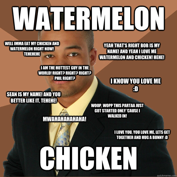 watermelon chicken Woop, wopp this partaa just got started only 'cause i walked in! Yeah that's right bob is my name! and yeah i love me watermelon and chicken! hehe! Mwahahahahaha! I know you love me :D I am the hottest guy in the world! Right? right? ri - watermelon chicken Woop, wopp this partaa just got started only 'cause i walked in! Yeah that's right bob is my name! and yeah i love me watermelon and chicken! hehe! Mwahahahahaha! I know you love me :D I am the hottest guy in the world! Right? right? ri  Successful Black Man