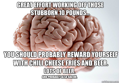 Great effort working off those stubborn 10 pounds... You should probably reward yourself with chili cheese fries and beer. Lots of beer. And probably also bacon.  Scumbag Brain