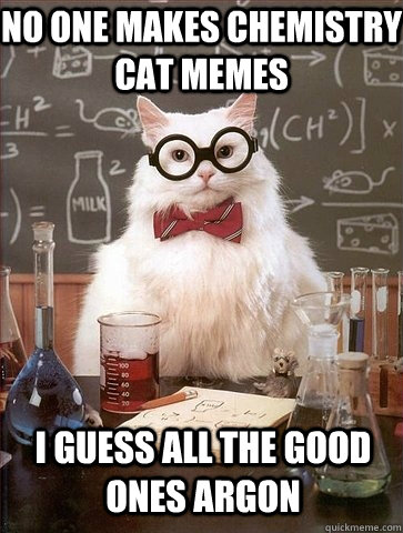 no one makes chemistry cat memes I guess all the good ones Argon  Chemistry Cat