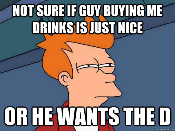 Not sure if guy buying me drinks is just nice Or he wants the d  Futurama Fry